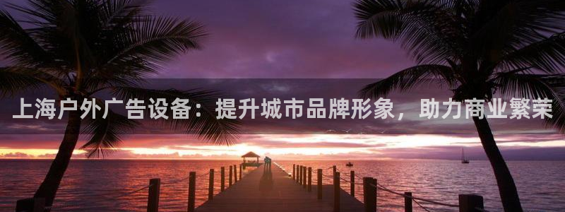 杏宇平台怎么样知乎：上海户外广告设备：提升城市品牌形象，助力商业繁荣